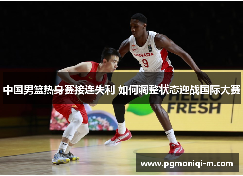 中国男篮热身赛接连失利 如何调整状态迎战国际大赛