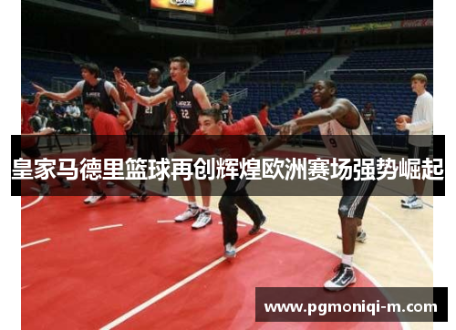 皇家马德里篮球再创辉煌欧洲赛场强势崛起