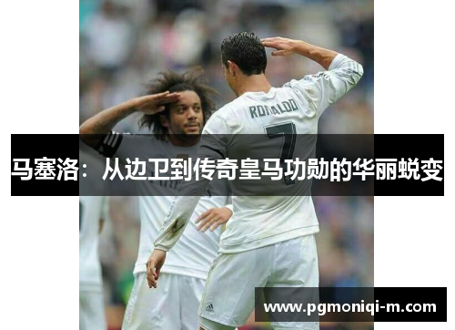 马塞洛：从边卫到传奇皇马功勋的华丽蜕变